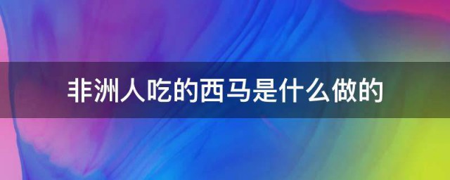 非洲人吃的西马是什么做的?(非洲吃的西马是用什么做的)