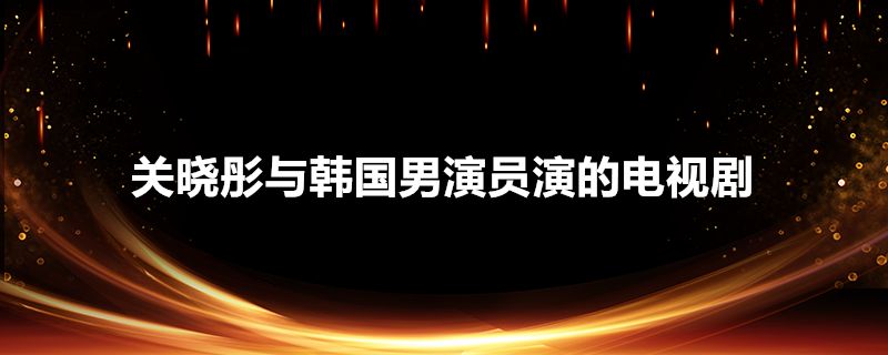 关晓彤与韩国男演员演的电视剧叫什么(关晓彤和韩国演员演的电视剧)