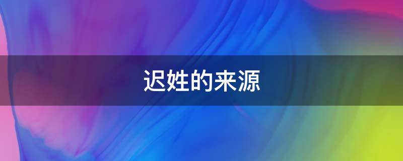 迟姓的来源和历史(迟姓的来源)