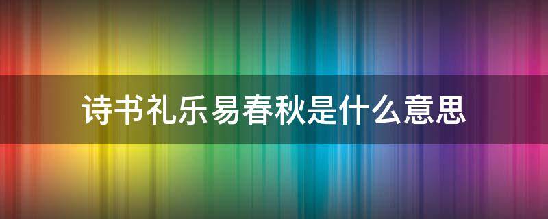 诗书礼乐易春秋是什么意思?(诗书礼乐易春秋各指什么)