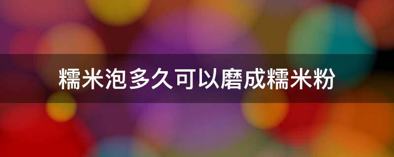 糯米要泡多久才可以打成糯米粉(磨糯米粉的糯米需要水浸泡几天)