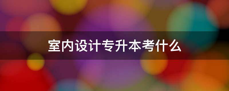 建筑室内设计专升本考什么科目(室内艺术设计专升本考什么)