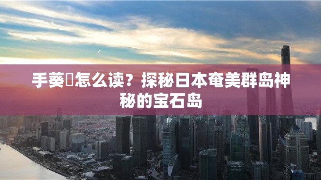 手葵嶌怎么读？探秘日本奄美群岛神秘的宝石岛