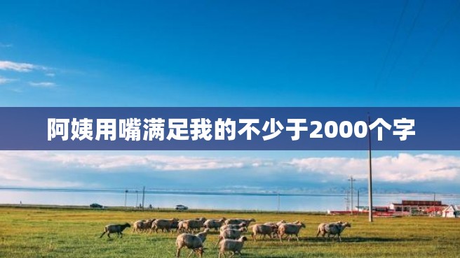 阿姨用嘴满足我的不少于2000个字