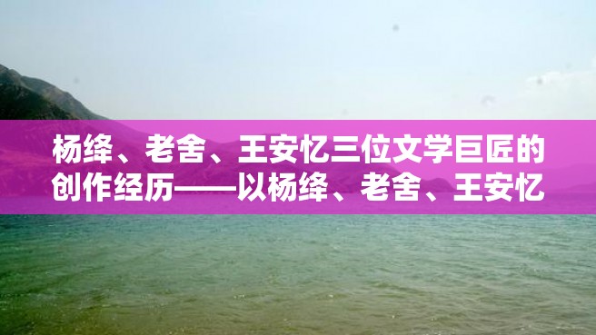 杨绛、老舍、王安忆三位文学巨匠的创作经历——以杨绛、老舍、王安忆的自传体小说为中心