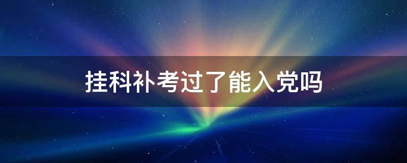 大学挂科补考过了能入党吗(大一挂科补考过了能入党吗)