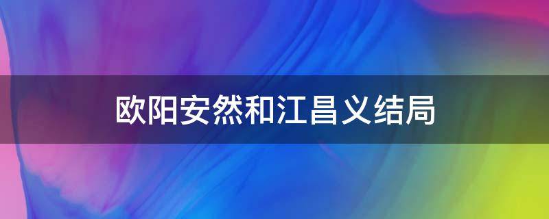 欧阳安然和江昌义结局书本(欧阳安然和江昌义最后在一起了吗)