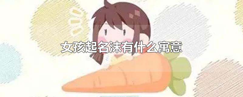 女孩起名沫有什么寓意(沫取名的寓意是什么)