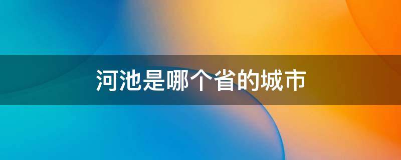 河池是哪个省的城市有哪个县(河池是哪个省的城市镇)