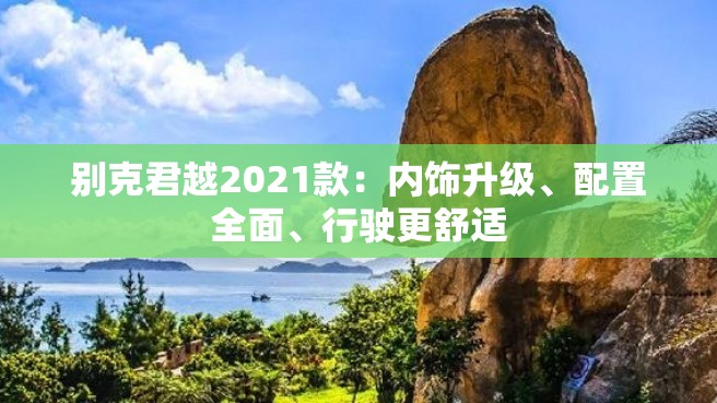 别克君越2021款：内饰升级、配置全面、行驶更舒适