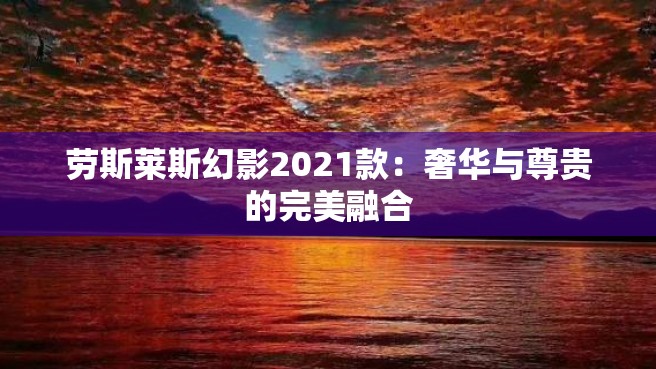 劳斯莱斯幻影2021款：奢华与尊贵的完美融合