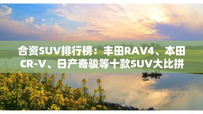 合资SUV排行榜：丰田RAV4、本田CR-V、日产奇骏等十款SUV大比拼