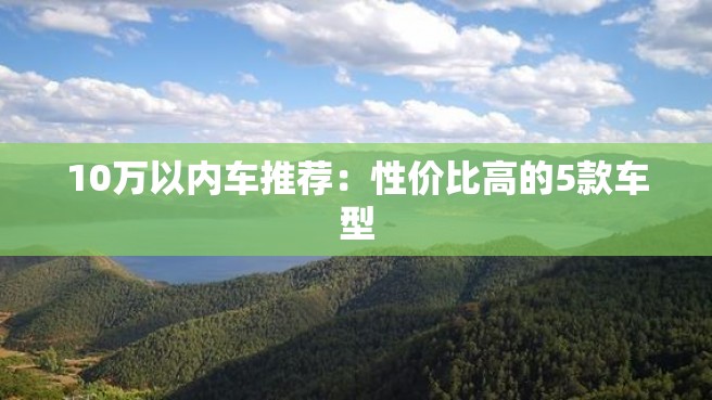 10万以内车推荐：性价比高的5款车型