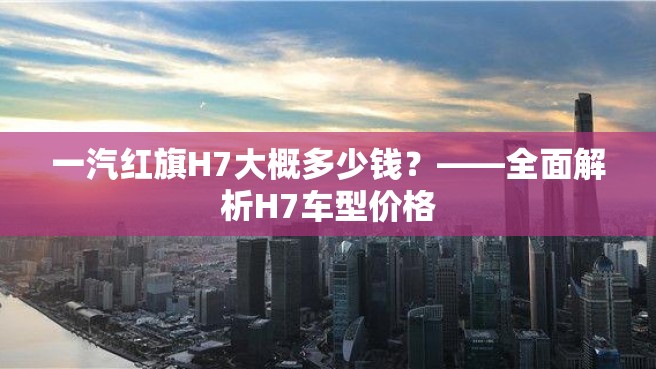 一汽红旗H7大概多少钱？——全面解析H7车型价格