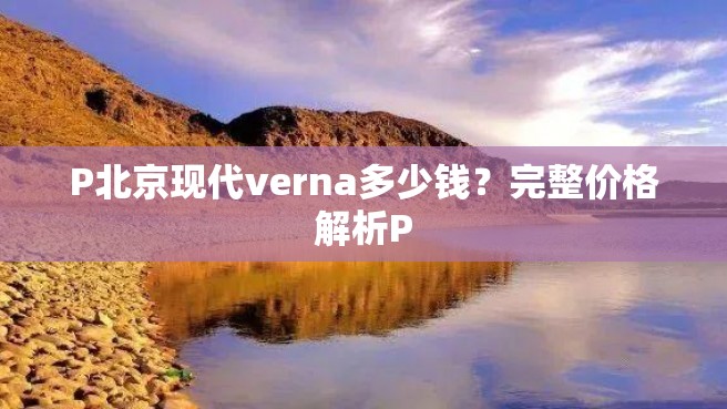 P北京现代verna多少钱？完整价格解析P