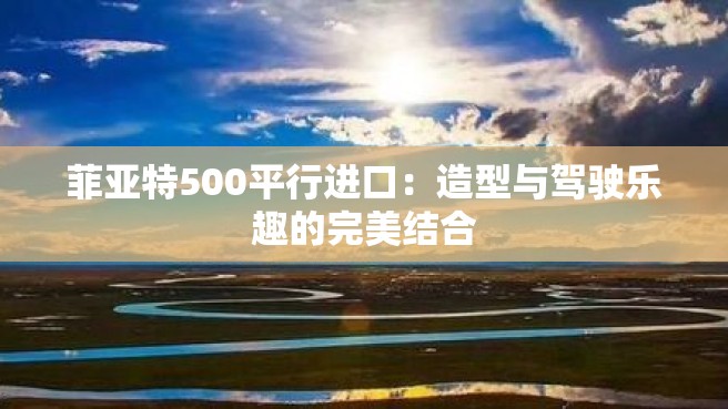 菲亚特500平行进口：造型与驾驶乐趣的完美结合