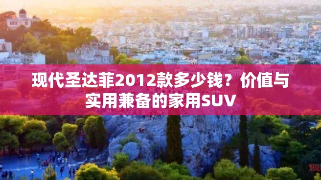 现代圣达菲2012款多少钱？价值与实用兼备的家用SUV