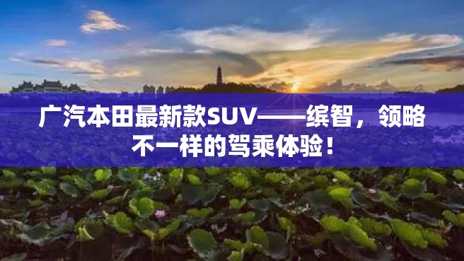 广汽本田最新款SUV——缤智，领略不一样的驾乘体验！