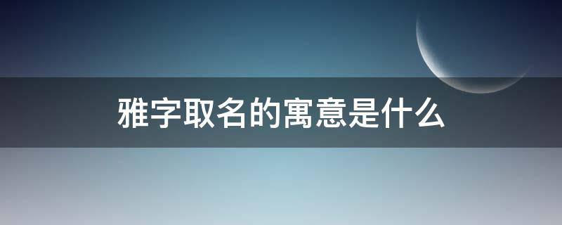 雅字取名的寓意是什么(女孩用雅起名字的寓意)