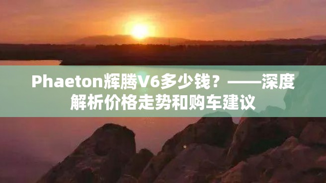 Phaeton辉腾V6多少钱？——深度解析价格走势和购车建议