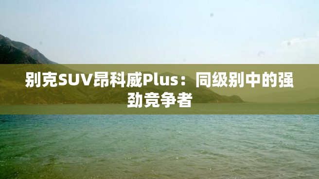 别克SUV昂科威Plus：同级别中的强劲竞争者