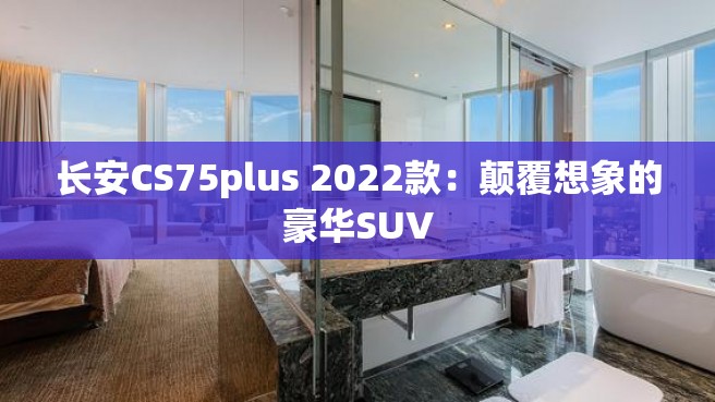 长安CS75plus 2022款：颠覆想象的豪华SUV