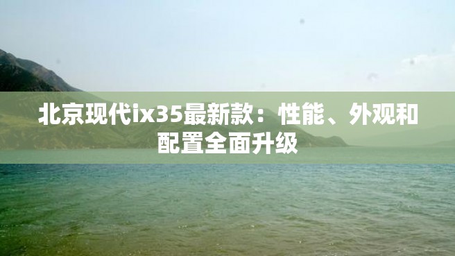 北京现代ix35最新款：性能、外观和配置全面升级