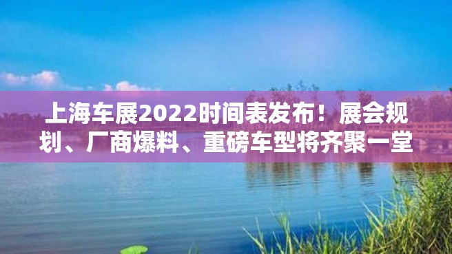 上海车展2022时间表发布！展会规划、厂商爆料、重磅车型将齐聚一堂！