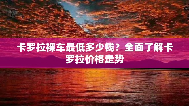 卡罗拉裸车最低多少钱？全面了解卡罗拉价格走势