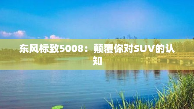 东风标致5008：颠覆你对SUV的认知