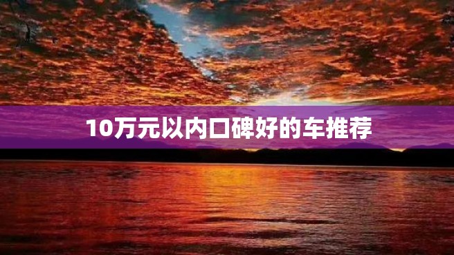 10万元以内口碑好的车推荐