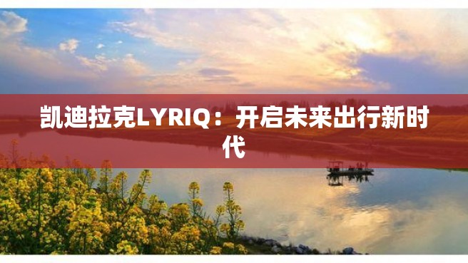 凯迪拉克LYRIQ：开启未来出行新时代