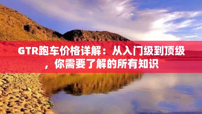 GTR跑车价格详解：从入门级到顶级，你需要了解的所有知识