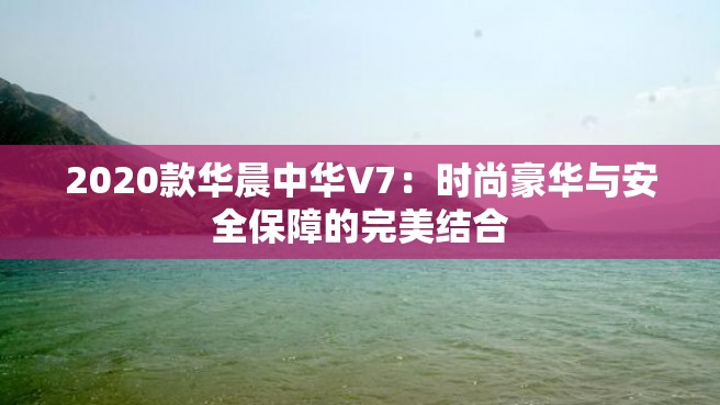 2020款华晨中华V7：时尚豪华与安全保障的完美结合