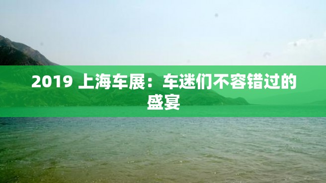 2019 上海车展：车迷们不容错过的盛宴