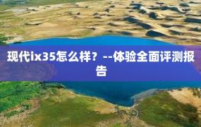 现代ix35怎么样？--体验全面评测报告