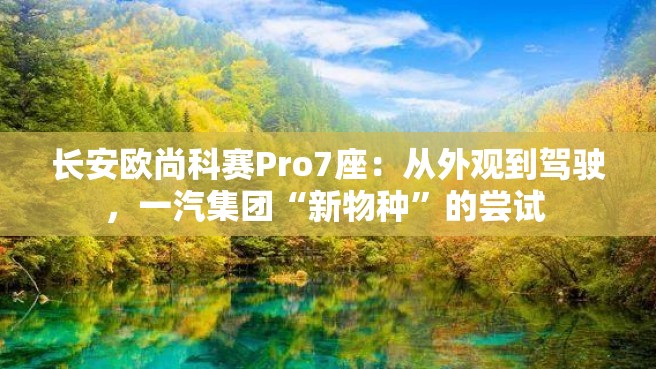 长安欧尚科赛Pro7座：从外观到驾驶，一汽集团“新物种”的尝试 