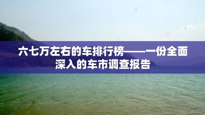 六七万左右的车排行榜——一份全面深入的车市调查报告