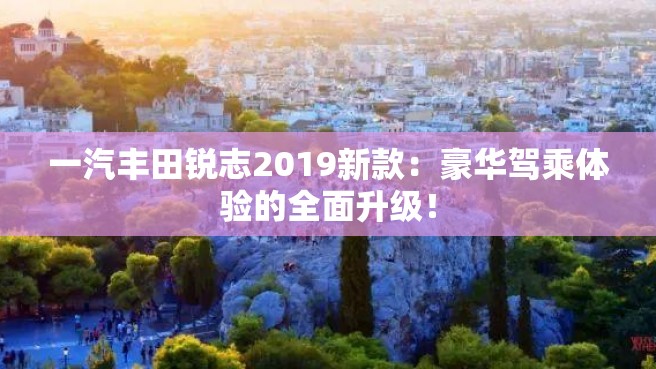 一汽丰田锐志2019新款：豪华驾乘体验的全面升级！