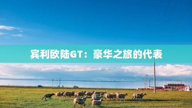 宾利欧陆GT：豪华之旅的代表