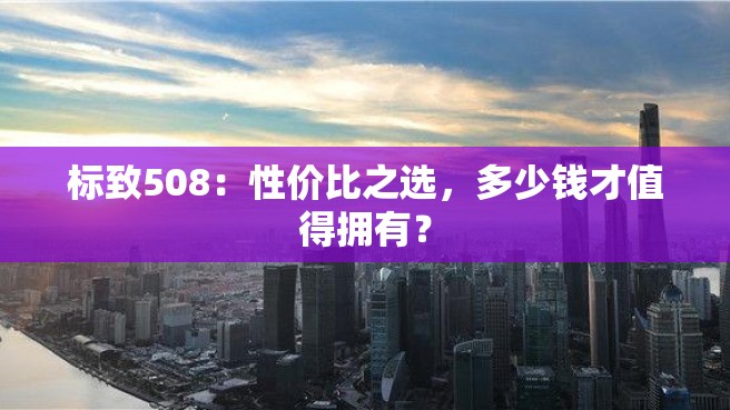 标致508：性价比之选，多少钱才值得拥有？