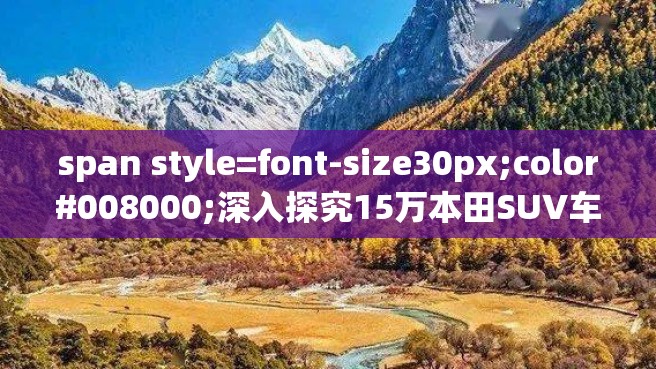 span style=font-size30px;color#008000;深入探究15万本田SUV车型：品牌历史、技术特点与车型对比span