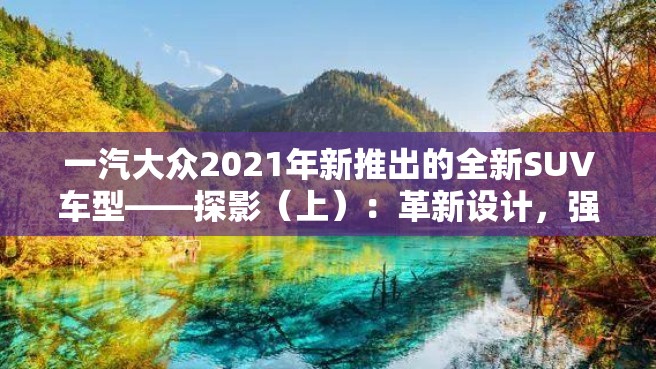 一汽大众2021年新推出的全新SUV车型——探影（上）：革新设计，强劲性能，领略时尚驾驶乐趣