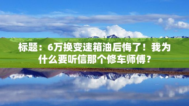 标题：6万换变速箱油后悔了！我为什么要听信那个修车师傅？