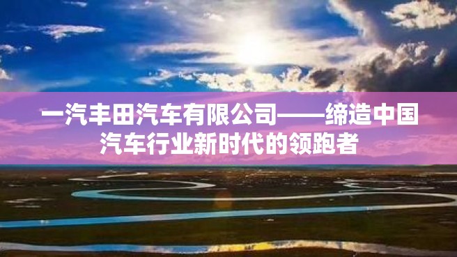 一汽丰田汽车有限公司——缔造中国汽车行业新时代的领跑者