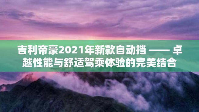 吉利帝豪2021年新款自动挡 —— 卓越性能与舒适驾乘体验的完美结合