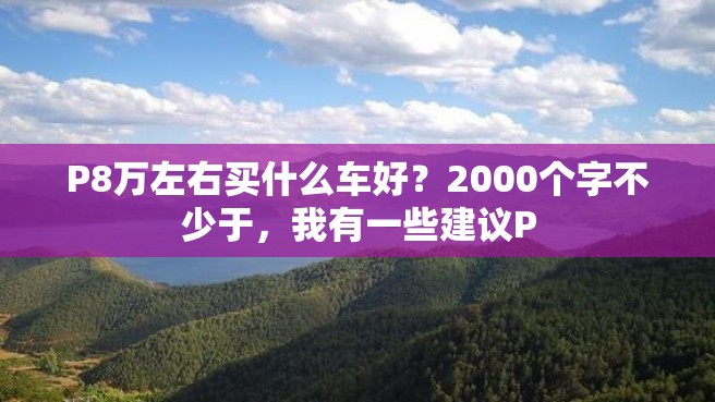 P8万左右买什么车好？2000个字不少于，我有一些建议P