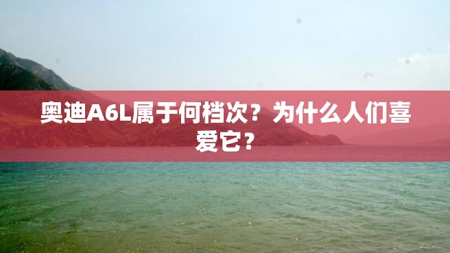 奥迪A6L属于何档次？为什么人们喜爱它？