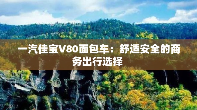 一汽佳宝V80面包车：舒适安全的商务出行选择 