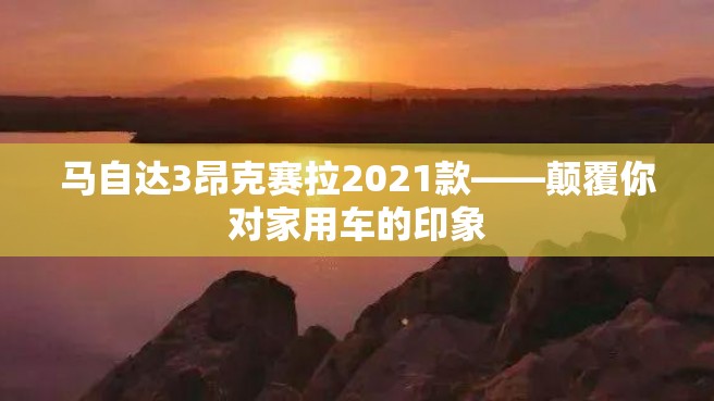 马自达3昂克赛拉2021款——颠覆你对家用车的印象